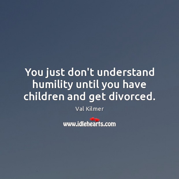 You just don’t understand humility until you have children and get divorced. Val Kilmer Picture Quote