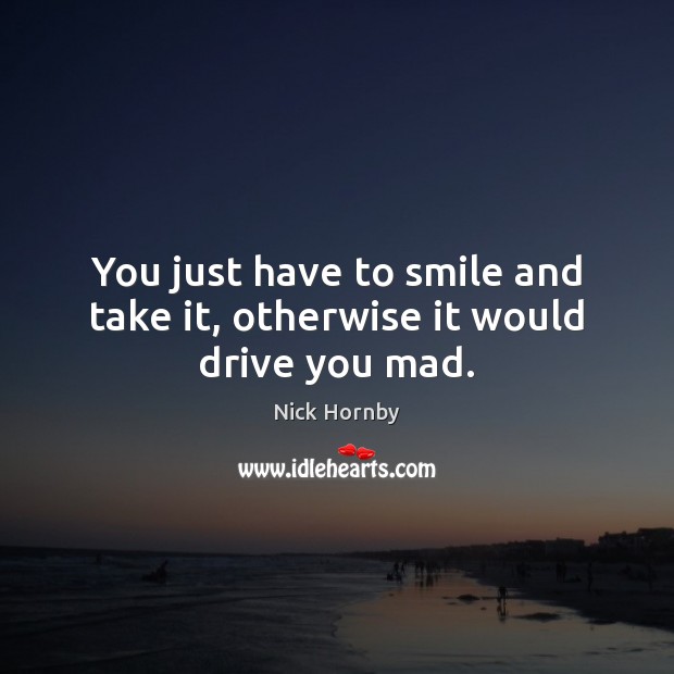 You just have to smile and take it, otherwise it would drive you mad. Nick Hornby Picture Quote