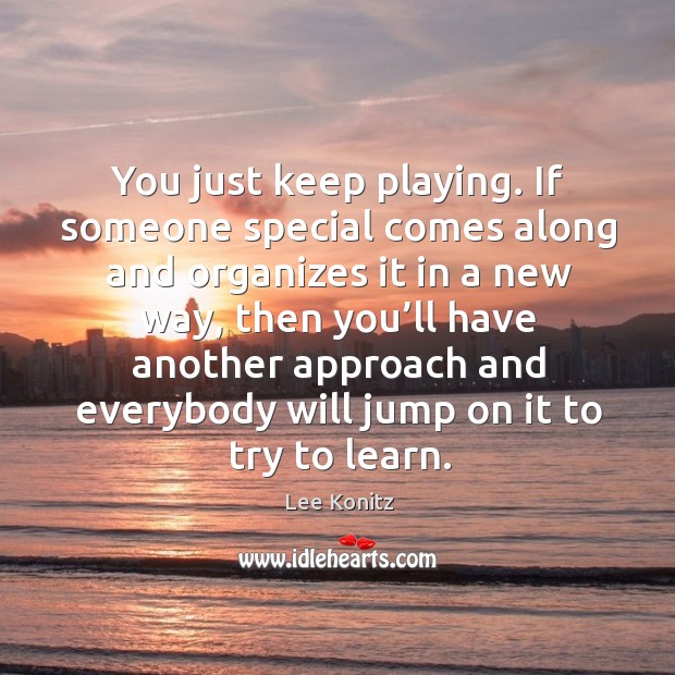 You just keep playing. If someone special comes along and organizes it in a new way Lee Konitz Picture Quote