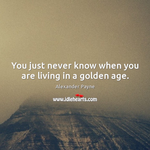 You just never know when you are living in a golden age. Alexander Payne Picture Quote