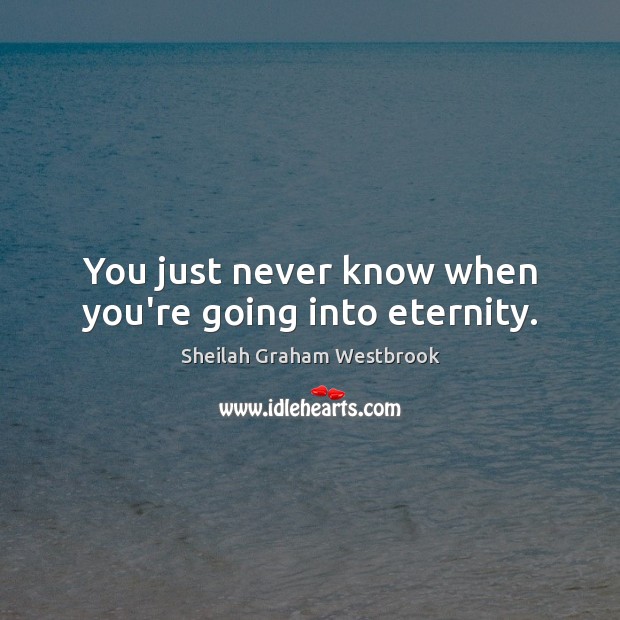 You just never know when you’re going into eternity. Image