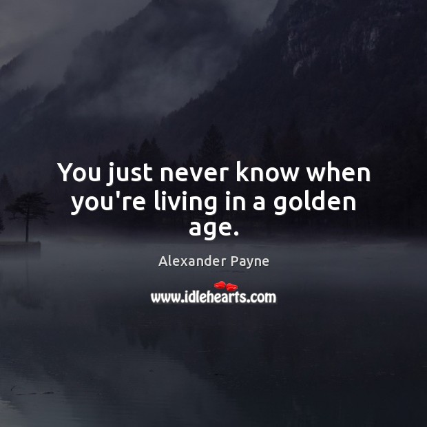 You just never know when you’re living in a golden age. Alexander Payne Picture Quote