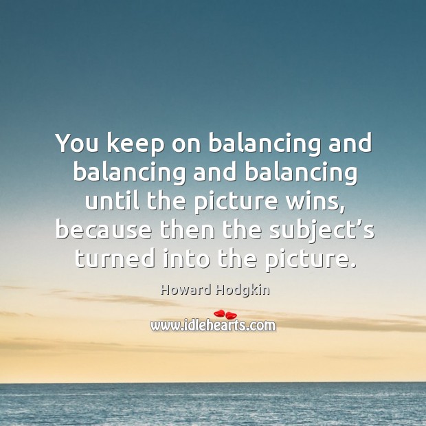 You keep on balancing and balancing and balancing until the picture wins, because then the subject’s turned into the picture. Image