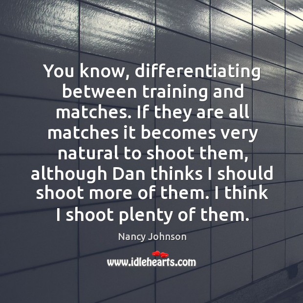You know, differentiating between training and matches. If they are all matches it becomes very natural to shoot them Image