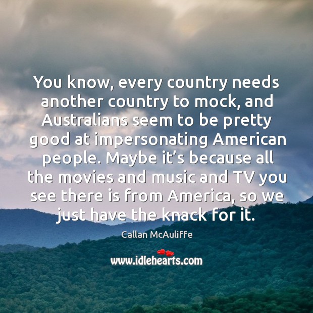 You know, every country needs another country to mock, and australians seem to be pretty good at impersonating american people. Callan McAuliffe Picture Quote