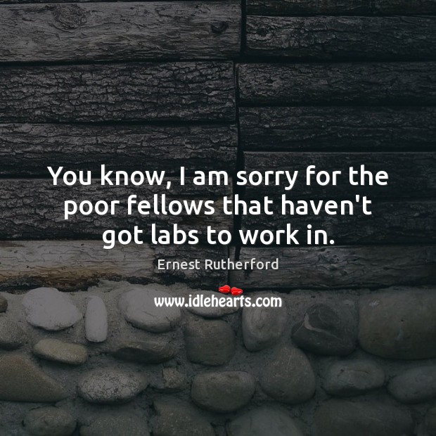 You know, I am sorry for the poor fellows that haven’t got labs to work in. Ernest Rutherford Picture Quote