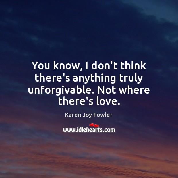 You know, I don’t think there’s anything truly unforgivable. Not where there’s love. Karen Joy Fowler Picture Quote