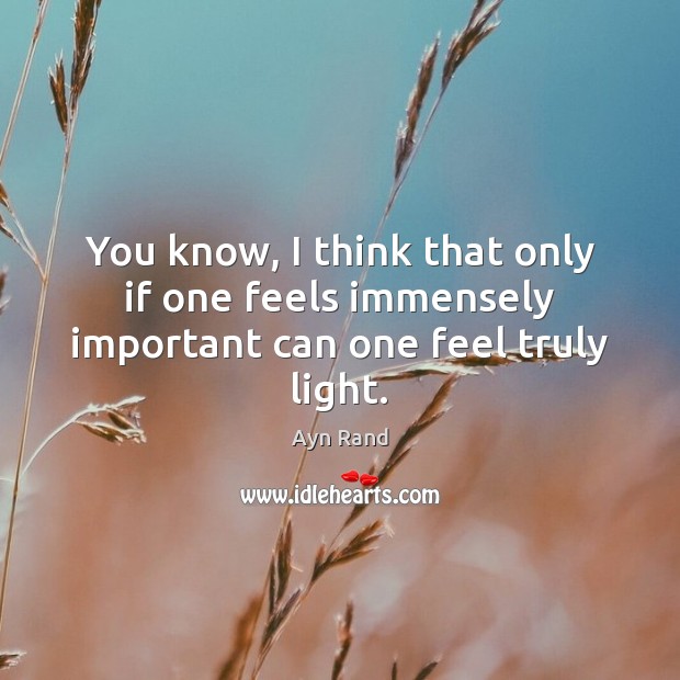 You know, I think that only if one feels immensely important can one feel truly light. Ayn Rand Picture Quote