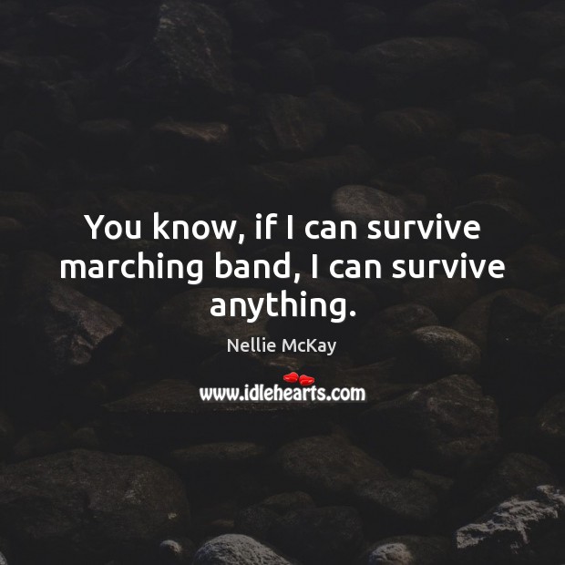 You know, if I can survive marching band, I can survive anything. 
