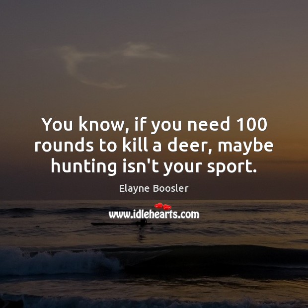 You know, if you need 100 rounds to kill a deer, maybe hunting isn’t your sport. Image