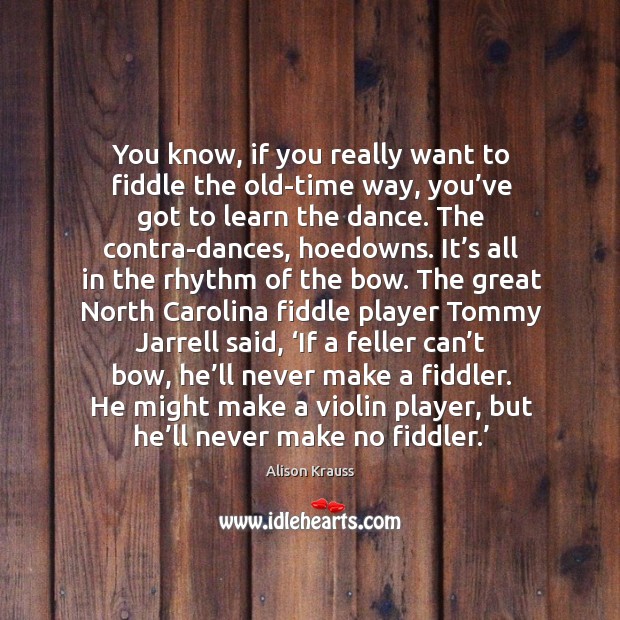 You know, if you really want to fiddle the old-time way, you’ve got to learn the dance. Alison Krauss Picture Quote