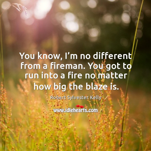 You know, I’m no different from a fireman. You got to run into a fire no matter how big the blaze is. Robert Sylvester Kelly Picture Quote