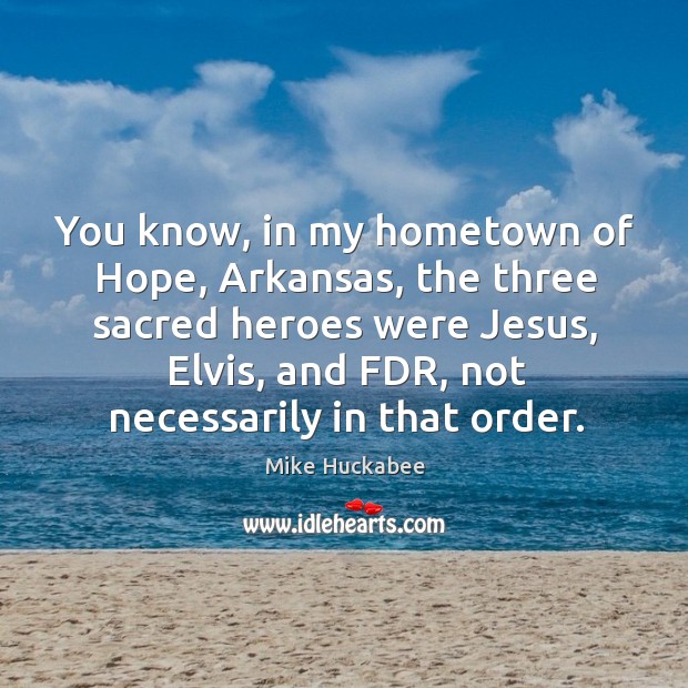 You know, in my hometown of hope, arkansas, the three sacred heroes were jesus, elvis, and fdr, not necessarily in that order. Mike Huckabee Picture Quote
