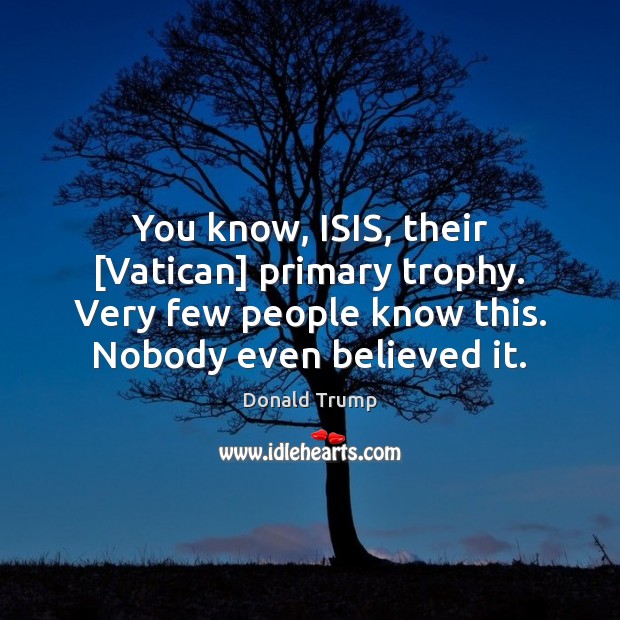 You know, ISIS, their [Vatican] primary trophy. Very few people know this. Donald Trump Picture Quote