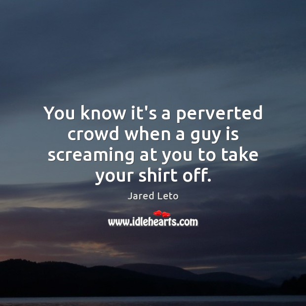 You know it’s a perverted crowd when a guy is screaming at you to take your shirt off. Jared Leto Picture Quote