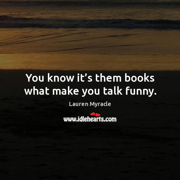 You know it’s them books what make you talk funny. 