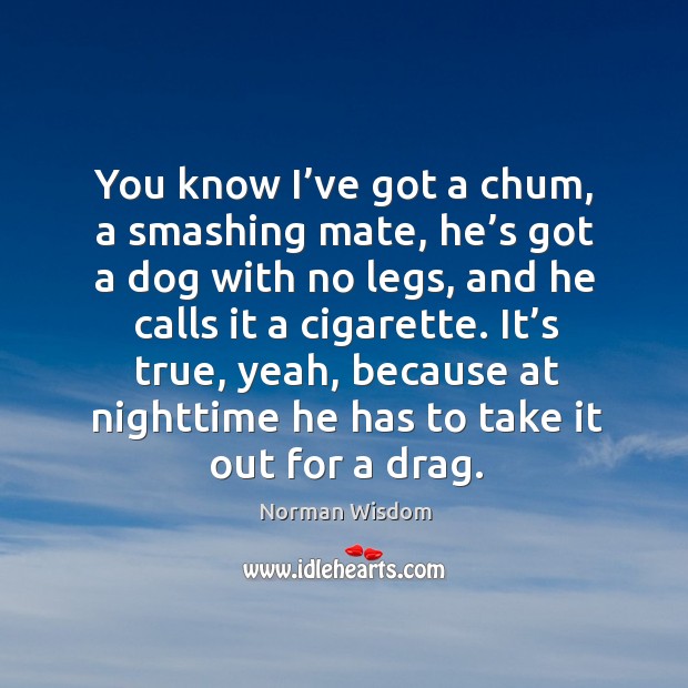 You know I’ve got a chum, a smashing mate, he’s got a dog with no legs Norman Wisdom Picture Quote