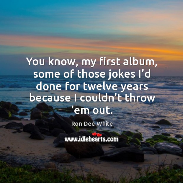 You know, my first album, some of those jokes I’d done for twelve years because I couldn’t throw ‘em out. Image