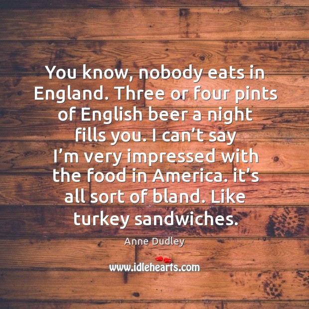 You know, nobody eats in england. Three or four pints of english beer a night fills you. Anne Dudley Picture Quote