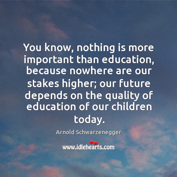 You know, nothing is more important than education, because nowhere are our stakes higher; Arnold Schwarzenegger Picture Quote