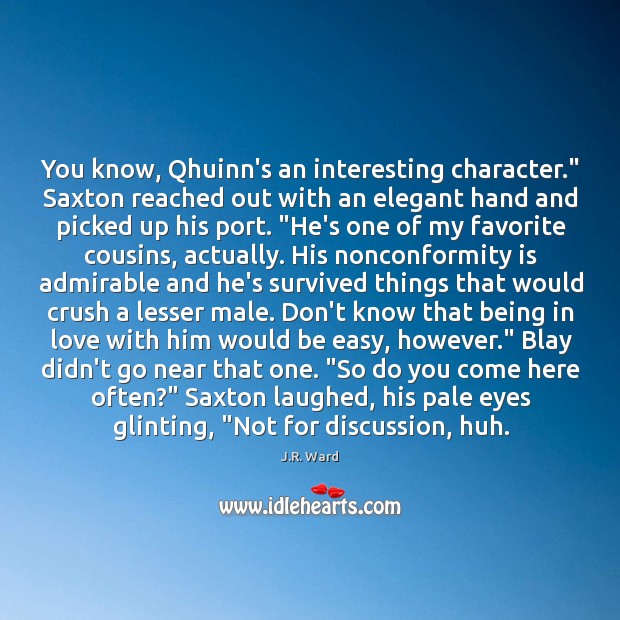 You know, Qhuinn’s an interesting character.” Saxton reached out with an elegant Image