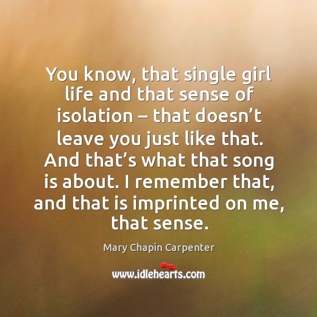 You know, that single girl life and that sense of isolation – that doesn’t leave you just like that. Mary Chapin Carpenter Picture Quote