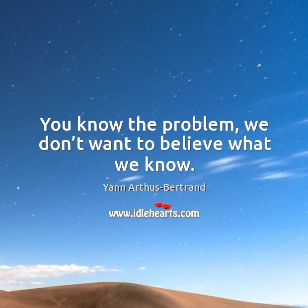 You know the problem, we don’t want to believe what we know. Yann Arthus-Bertrand Picture Quote