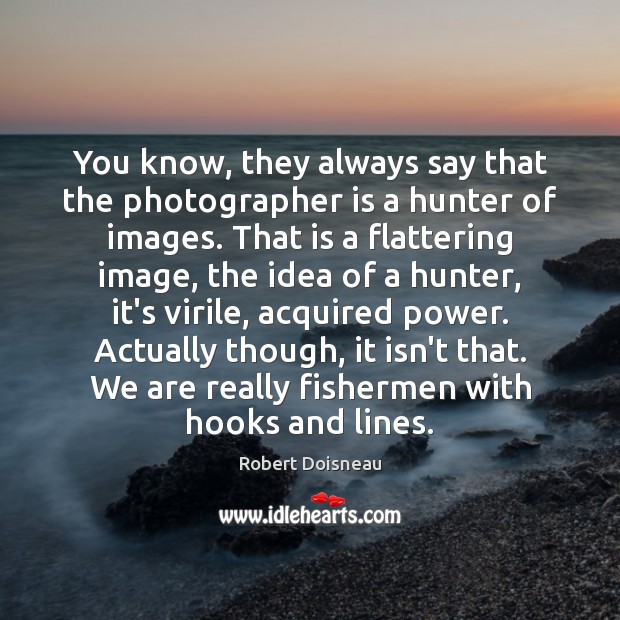 You know, they always say that the photographer is a hunter of Image