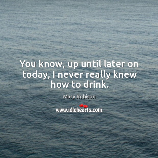 You know, up until later on today, I never really knew how to drink. Mary Robison Picture Quote