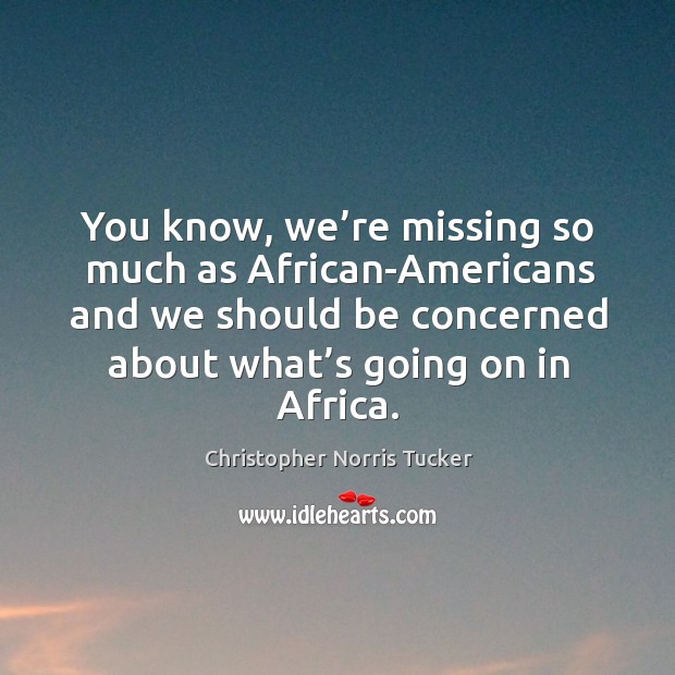 You know, we’re missing so much as african-americans and we should be concerned about what’s going on in africa. Christopher Norris Tucker Picture Quote