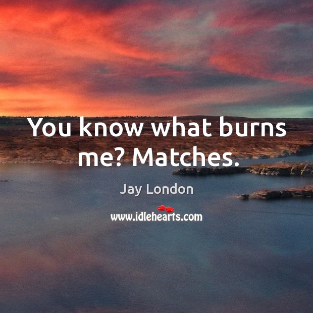 You know what burns me? matches. Image