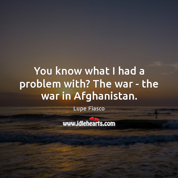 You know what I had a problem with? The war – the war in Afghanistan. Lupe Fiasco Picture Quote