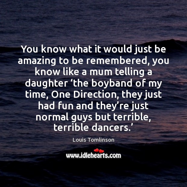 You know what it would just be amazing to be remembered, you Louis Tomlinson Picture Quote