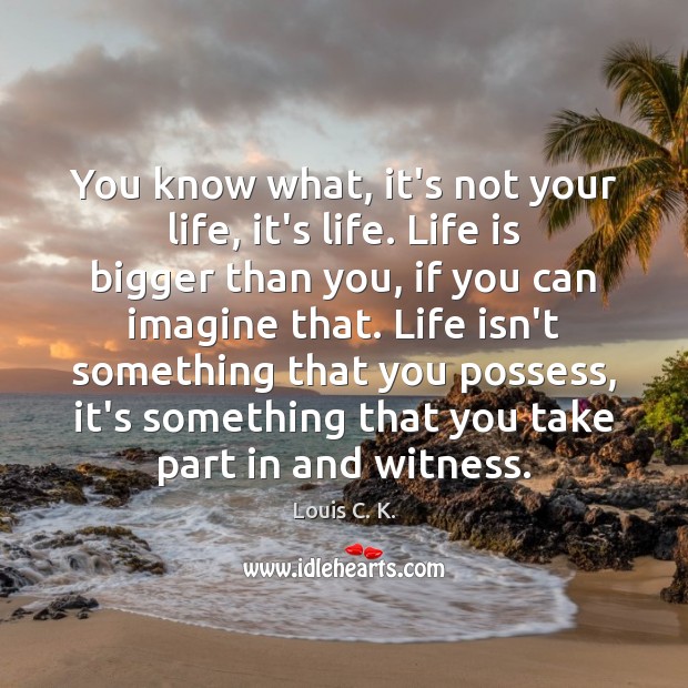 You know what, it’s not your life, it’s life. Life is bigger Image