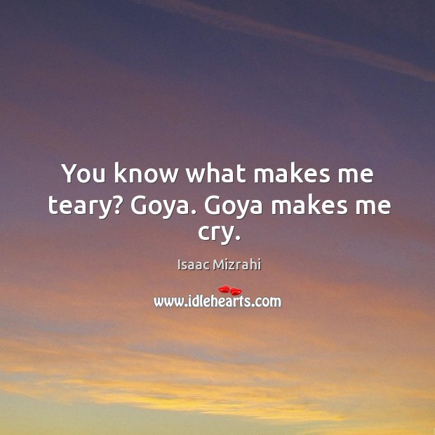 You know what makes me teary? goya. Goya makes me cry. Image