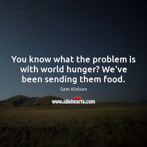 You know what the problem is with world hunger? We’ve been sending them food. Image