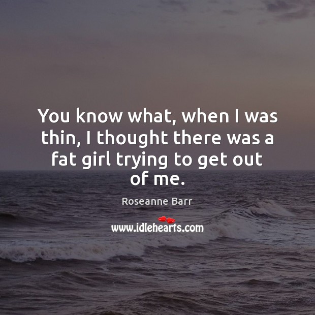You know what, when I was thin, I thought there was a fat girl trying to get out of me. Roseanne Barr Picture Quote
