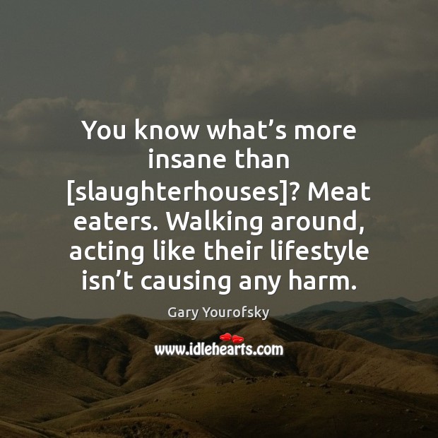 You know what’s more insane than [slaughterhouses]? Meat eaters. Walking around, Image
