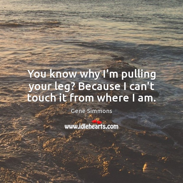 You know why I’m pulling your leg? Because I can’t touch it from where I am. Image