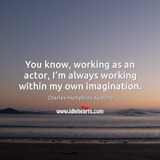You know, working as an actor, I’m always working within my own imagination. 