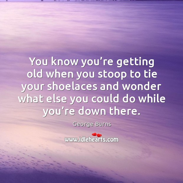 You know you’re getting old when you stoop to tie your shoelaces and wonder what else you could do while you’re down there. George Burns Picture Quote