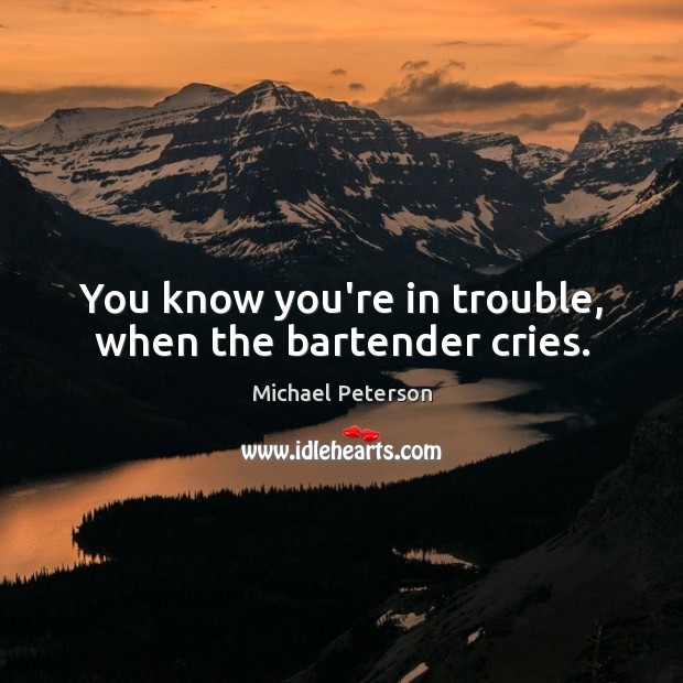 You know you’re in trouble, when the bartender cries. 