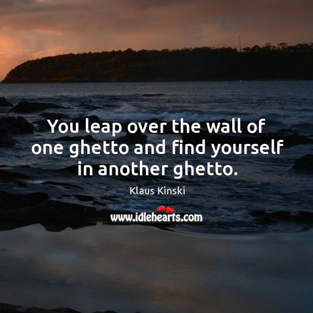 You leap over the wall of one ghetto and find yourself in another ghetto. Image