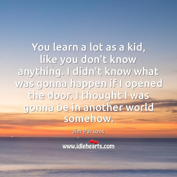 You learn a lot as a kid, like you don’t know anything. Image