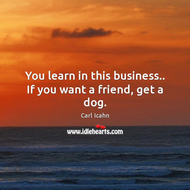 You learn in this business.. If you want a friend, get a dog. Carl Icahn Picture Quote