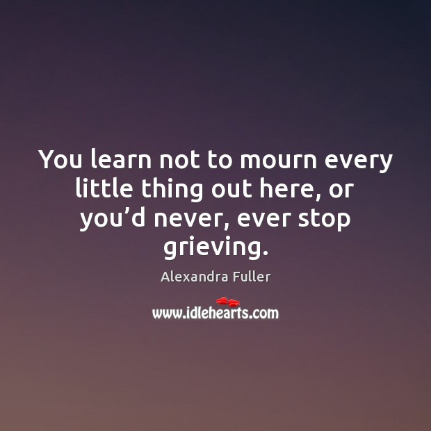 You learn not to mourn every little thing out here, or you’d never, ever stop grieving. Alexandra Fuller Picture Quote