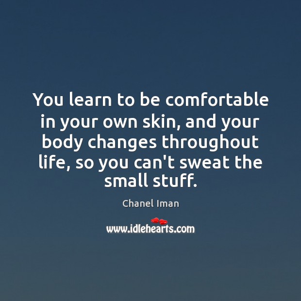 You learn to be comfortable in your own skin, and your body Image