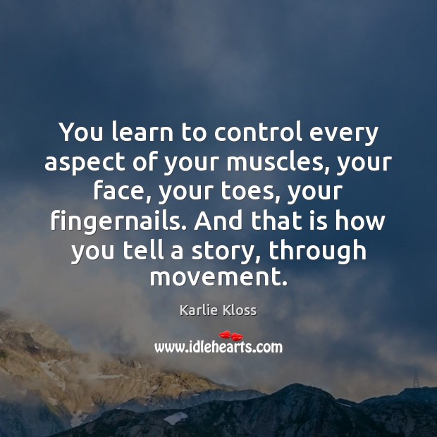 You learn to control every aspect of your muscles, your face, your Image