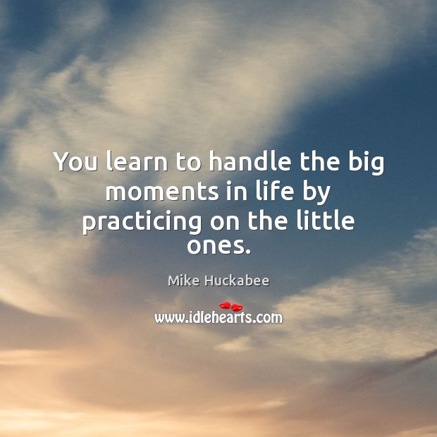 You learn to handle the big moments in life by practicing on the little ones. Mike Huckabee Picture Quote