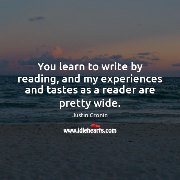 You learn to write by reading, and my experiences and tastes as a reader are pretty wide. Justin Cronin Picture Quote